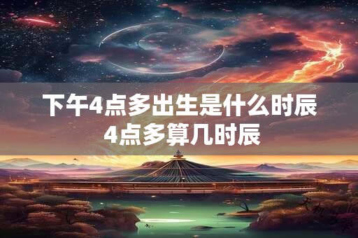 下午4点多出生是什么时辰 4点多算几时辰
