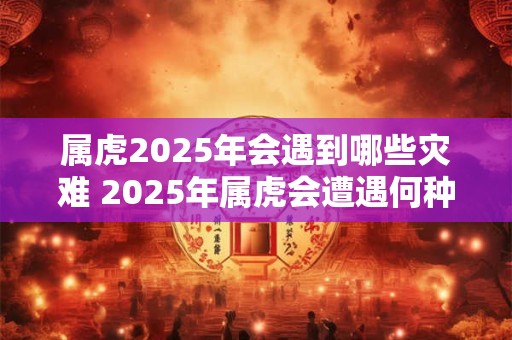 属虎2025年会遇到哪些灾难 2025年属虎会遭遇何种灾难 属虎2025年会遇到哪些灾难 2025年属虎会遭遇何种灾难