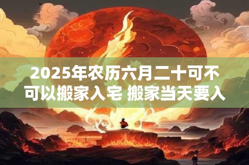 2025年农历六月二十可不可以搬家入宅 搬家当天要入住吗