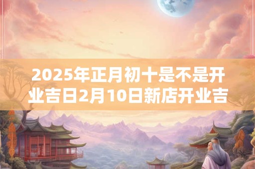 2025年正月初十是不是开业吉日2月10日新店开业吉时选择 2025年正月初十是不是开业吉日2月10日新店开业吉时选择