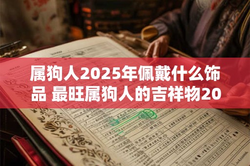 属狗人2025年佩戴什么饰品 最旺属狗人的吉祥物2025 属狗人2025年佩戴什么饰品 最旺属狗人的吉祥物2025