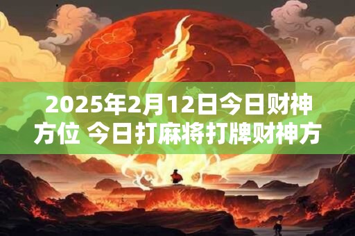 2025年2月12日今日财神方位 今日打麻将打牌财神方位！