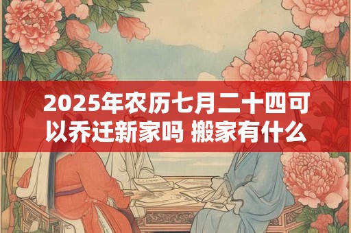 2025年农历七月二十四可以乔迁新家吗 搬家有什么讲究
