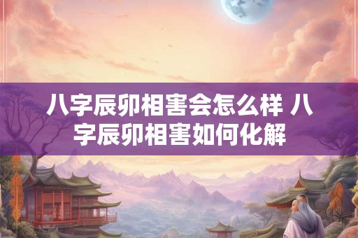 八字辰卯相害会怎么样 八字辰卯相害如何化解