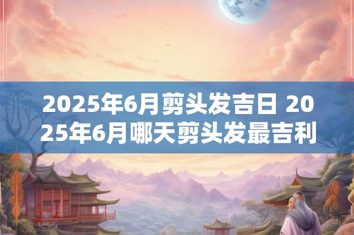 2025年6月剪头发吉日 2025年6月哪天剪头发最吉利