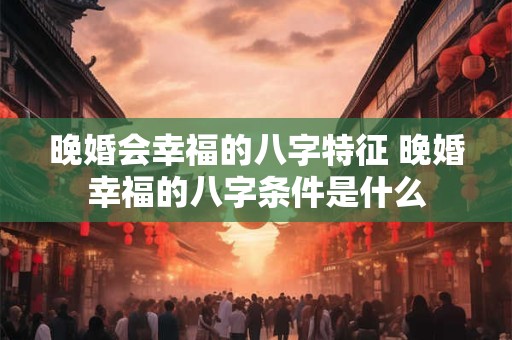 晚婚会幸福的八字特征 晚婚幸福的八字条件是什么