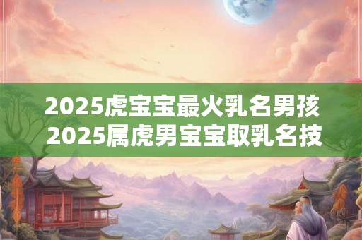 2025虎宝宝最火乳名男孩 2025属虎男宝宝取乳名技巧