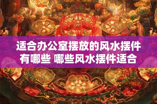 适合办公室摆放的风水摆件有哪些 哪些风水摆件适合放在办公室 适合办公室摆放的风水摆件有哪些 哪些风水摆件适合放在办公室