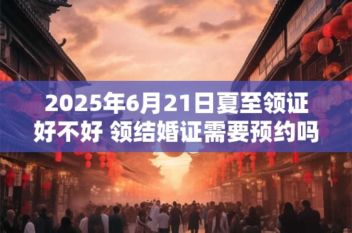 2025年6月21日夏至领证好不好 领结婚证需要预约吗