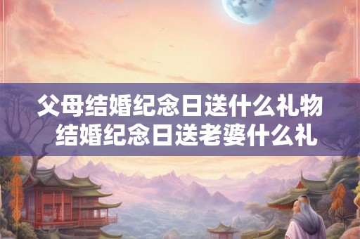 父母结婚纪念日送什么礼物  结婚纪念日送老婆什么礼物合适
