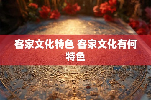 客家文化特色 客家文化有何特色 客家文化特色 客家文化有何特色