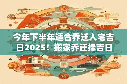 今年下半年适合乔迁入宅吉日2025！搬家乔迁择吉日怎么选日子