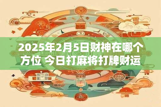 2025年2月5日财神在哪个方位 今日打麻将打牌财运方位