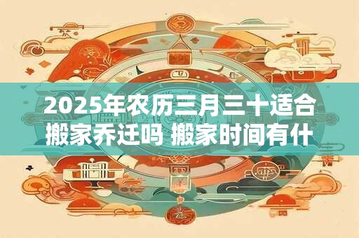 2025年农历三月三十适合搬家乔迁吗 搬家时间有什么忌讳