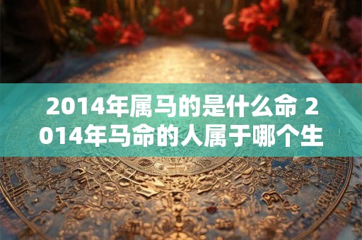 2014年属马的是什么命 2014年马命的人属于哪个生肖
