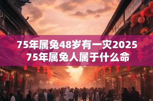 75年属兔48岁有一灾2025 75年属兔人属于什么命 75年属兔48岁有一灾2025 75年属兔人属于什么命