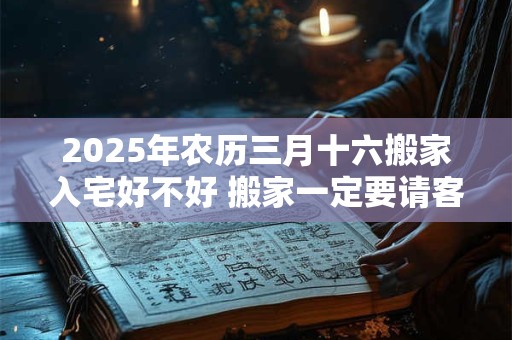 2025年农历三月十六搬家入宅好不好 搬家一定要请客吗 2025年农历三月十六搬家入宅好不好 搬家一定要请客吗
