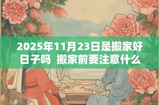 2025年11月23日是搬家好日子吗  搬家前要注意什么