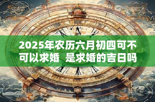 2025年农历六月初四可不可以求婚 是求婚的吉日吗 2025年农历六月初四可不可以求婚 是求婚的吉日吗