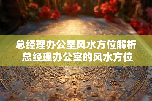 总经理办公室风水方位解析 总经理办公室的风水方位如何选择