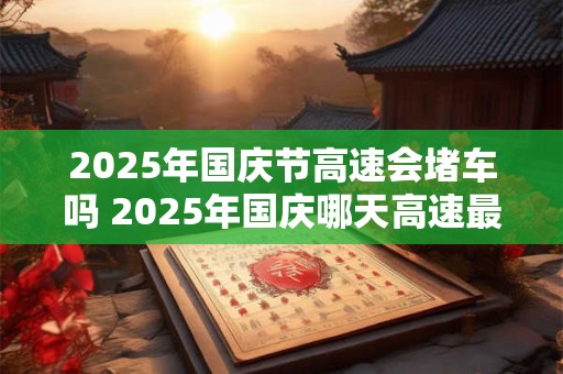 2025年国庆节高速会堵车吗 2025年国庆哪天高速最堵