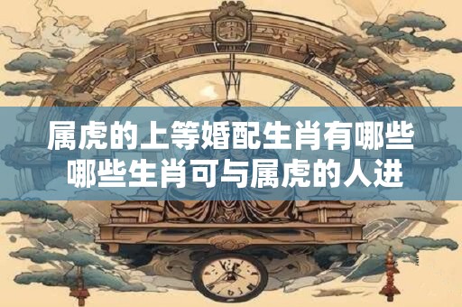 属虎的上等婚配生肖有哪些 哪些生肖可与属虎的人进行上等婚配