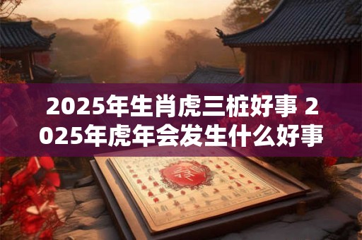 2026年生肖虎三桩好事 2026年虎年会发生什么好事