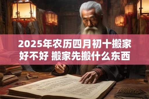 2025年农历四月初十搬家好不好 搬家先搬什么东西最好