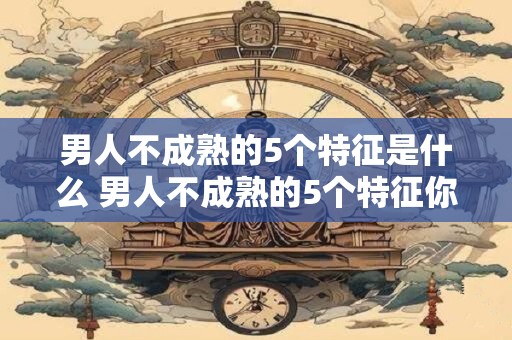 男人不成熟的5个特征是什么 男人不成熟的5个特征你知道吗