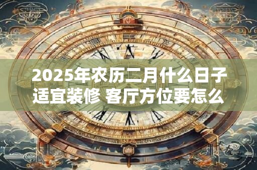 2025年农历二月什么日子适宜装修 客厅方位要怎么确定 2025年农历二月什么日子适宜装修 客厅方位要怎么确定