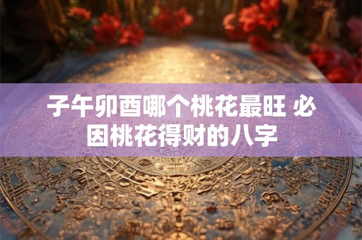 子午卯酉哪个桃花最旺 必因桃花得财的八字
