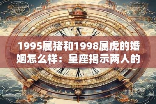 1995属猪和1998属虎的婚姻怎么样：星座揭示两人的幸福可能性