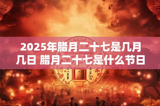 2025年腊月二十七是几月几日 腊月二十七是什么节日 2025年腊月二十七是几月几日 腊月二十七是什么节日