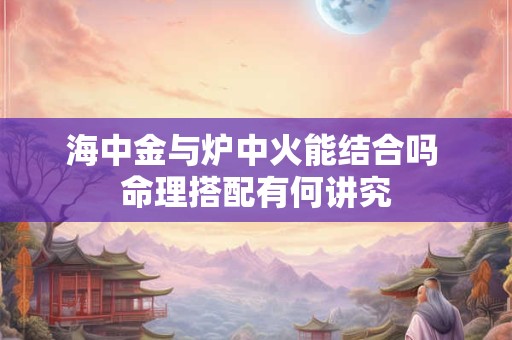 海中金与炉中火能结合吗 命理搭配有何讲究
