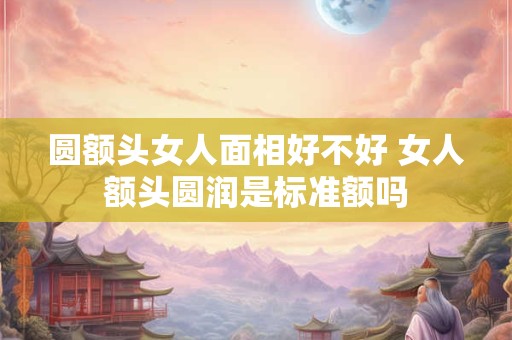 圆额头女人面相好不好 女人额头圆润是标准额吗