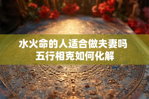 水火命的人适合做夫妻吗 五行相克如何化解