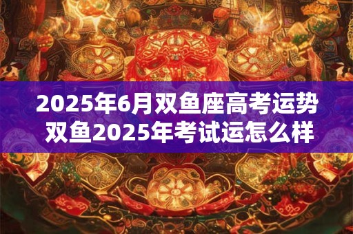 2025年6月双鱼座高考运势 双鱼2025年考试运怎么样