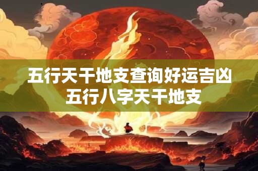 五行天干地支查询好运吉凶  五行八字天干地支