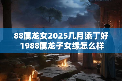 88属龙女2026几月添丁好 1988属龙子女缘怎么样 88属龙女2026几月添丁好 1988属龙子女缘怎么样