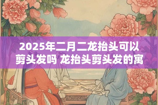 2025年二月二龙抬头可以剪头发吗 龙抬头剪头发的寓意