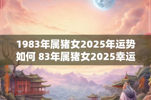 1983年属猪女2025年运势如何 83年属猪女2025幸运数字