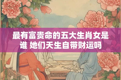 最有富贵命的五大生肖女是谁 她们天生自带财运吗