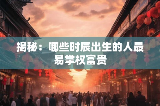 揭秘：哪些时辰出生的人最易掌权富贵