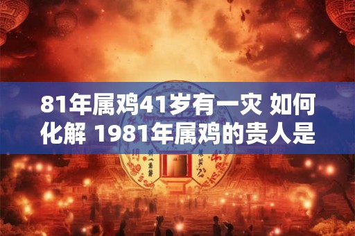 81年属鸡41岁有一灾 如何化解 1981年属鸡的贵人是谁
