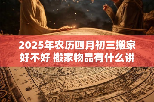 2026年农历四月初三搬家好不好 搬家物品有什么讲究