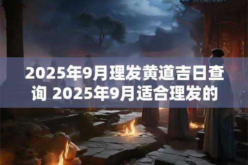 2025年9月理发黄道吉日查询 2025年9月适合理发的好日子