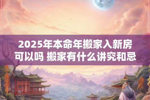 2025年本命年搬家入新房可以吗 搬家有什么讲究和忌讳
