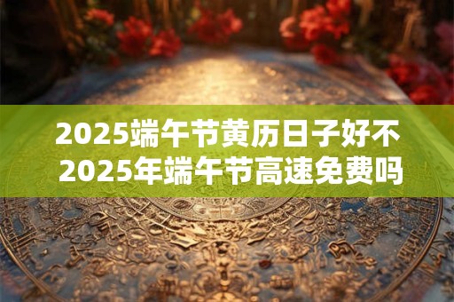 2025端午节黄历日子好不 2025年端午节高速免费吗