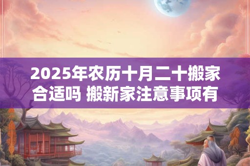 2025年农历十月二十搬家合适吗 搬新家注意事项有什么