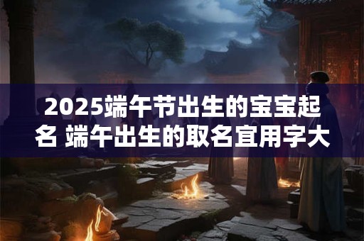 2025端午节出生的宝宝起名 端午出生的取名宜用字大全